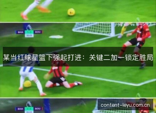 某当红球星篮下强起打进：关键二加一锁定胜局
